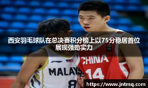 西安羽毛球队在总决赛积分榜上以75分稳居首位展现强劲实力